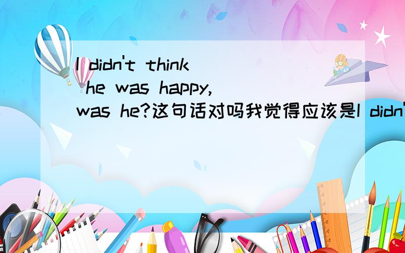 I didn't think he was happy,was he?这句话对吗我觉得应该是I didn't think he was happy,did 当主句部分谓语动词为think,believe,guess,疑问句应和从句的人称时态保持一致（主句时态必需是一般现在时）；但如