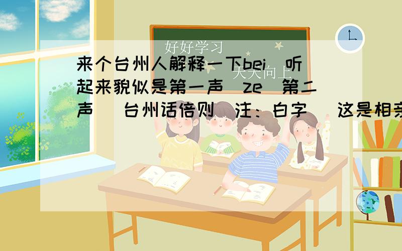 来个台州人解释一下bei(听起来貌似是第一声)ze(第二声) 台州话倍则（注：白字） 这是相亲的时候介绍人对一个女孩说的 这2个字是说我 那女孩听后却点头笑笑····这2字是不是有什么特殊