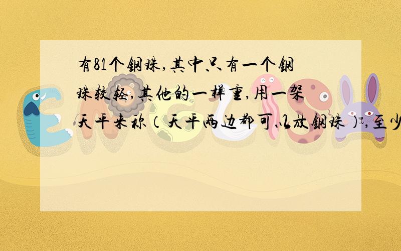 有81个钢珠,其中只有一个钢珠较轻,其他的一样重,用一架天平来称（天平两边都可以放钢珠）,至少称几次就可以找出那个较轻的?