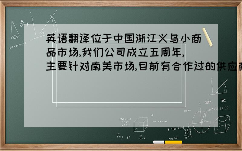 英语翻译位于中国浙江义乌小商品市场,我们公司成立五周年,主要针对南美市场,目前有合作过的供应商有4000千多家,有玩具,饰口,围巾,圣诞系列,假发,箱包,办公用品,学习用品,日用品,厨房用