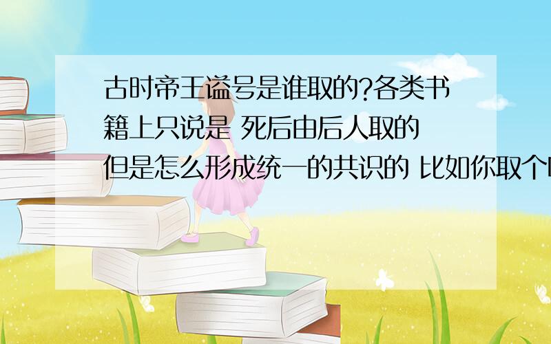 古时帝王谥号是谁取的?各类书籍上只说是 死后由后人取的 但是怎么形成统一的共识的 比如你取个叫文帝 我取个叫武帝 那到底叫啥呢?如果是下一个朝代取的 但有时是四分五裂的情况 怎么