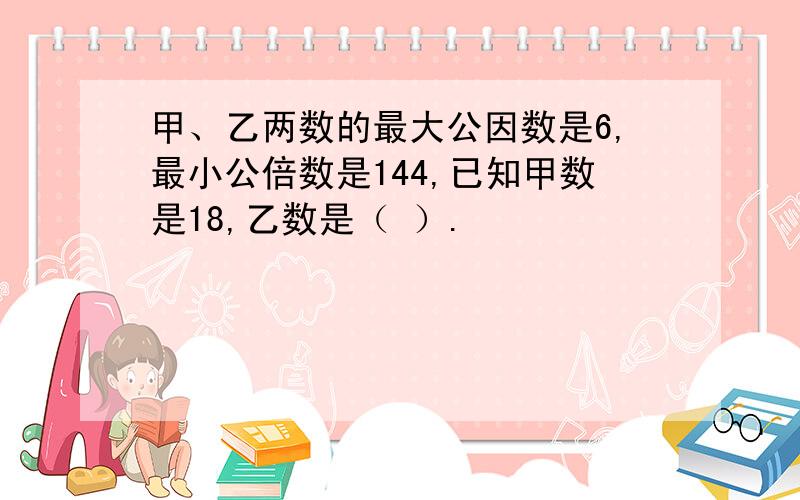 甲、乙两数的最大公因数是6,最小公倍数是144,已知甲数是18,乙数是（ ）.