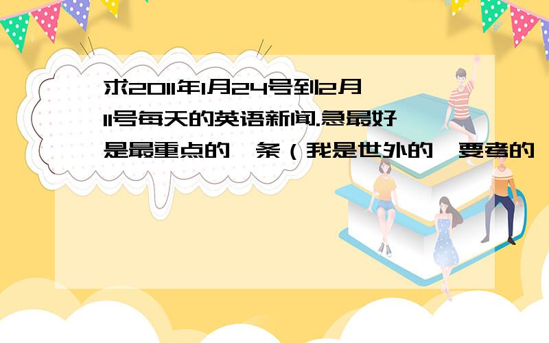 求2011年1月24号到2月11号每天的英语新闻.急最好是最重点的一条（我是世外的,要考的,但是我没看ICS.）