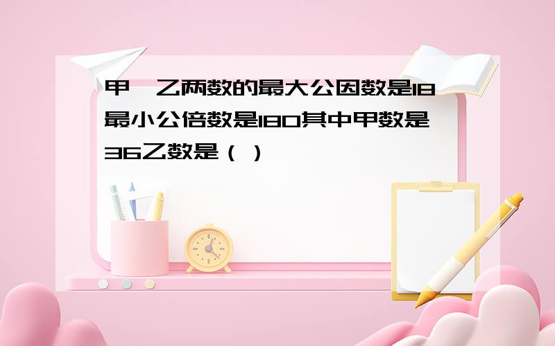 甲、乙两数的最大公因数是18最小公倍数是180其中甲数是36乙数是（）