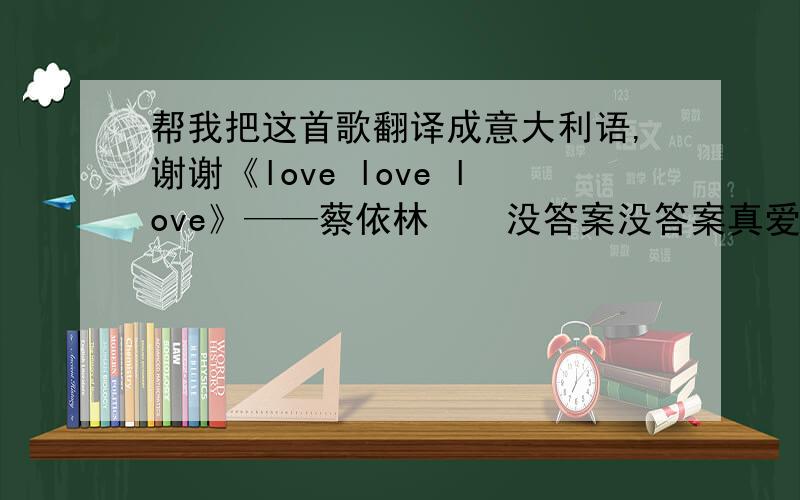 帮我把这首歌翻译成意大利语,谢谢《love love love》——蔡依林    没答案没答案真爱在哪  我的爱我的爱难道是他  用力想用力想没有回答  百分百恋爱会是理想  每个女孩都在期待完美的爱情