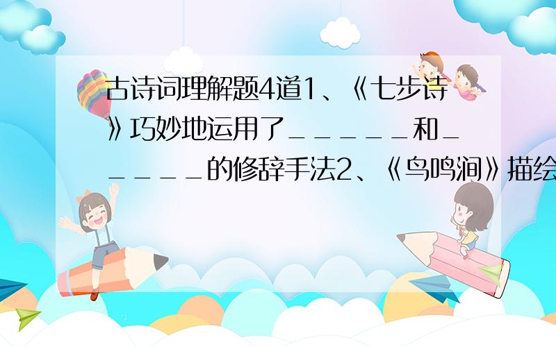 古诗词理解题4道1、《七步诗》巧妙地运用了_____和_____的修辞手法2、《鸟鸣涧》描绘了_____时间,山中美丽空寂的景色,前两句是静态的描写,后两句____________________,以有声写无声.3、《石灰吟