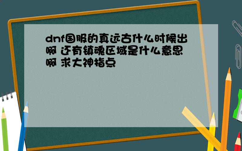 dnf国服的真远古什么时候出啊 还有镇魂区域是什么意思 啊 求大神指点