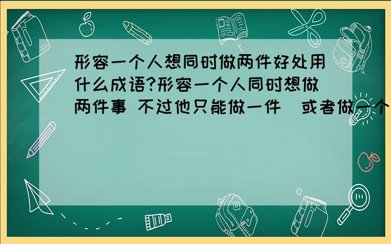 形容一个人想同时做两件好处用什么成语?形容一个人同时想做两件事 不过他只能做一件  或者做一个事情有好处  做另一个事情也有好处 这2个好处他都想得道 不过他又做不到 形容这样的人