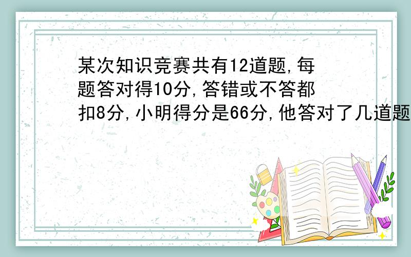 某次知识竞赛共有12道题,每题答对得10分,答错或不答都扣8分,小明得分是66分,他答对了几道题