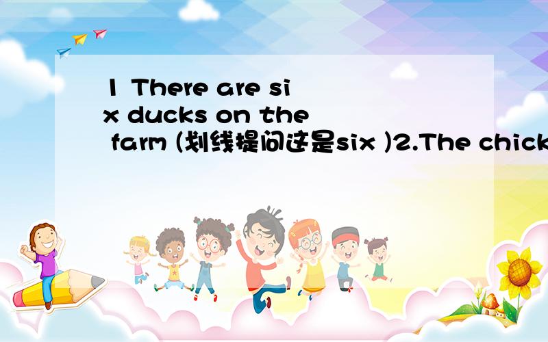 1 There are six ducks on the farm (划线提问这是six )2.The chicks are on the farm (划线提问这是on the farm) 3.l don't like coffee (用she代替） 4.l see grey (一般疑问句) 5.How do you do?（回答）