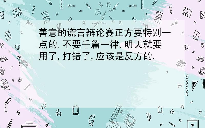 善意的谎言辩论赛正方要特别一点的,不要千篇一律,明天就要用了,打错了,应该是反方的.