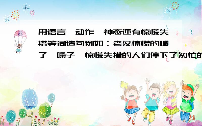 用语言,动作,神态还有惊慌失措等词造句例如：老汉惊慌的喊了一嗓子,惊慌失措的人们停下了匆忙的脚步,镇定下来听指挥.