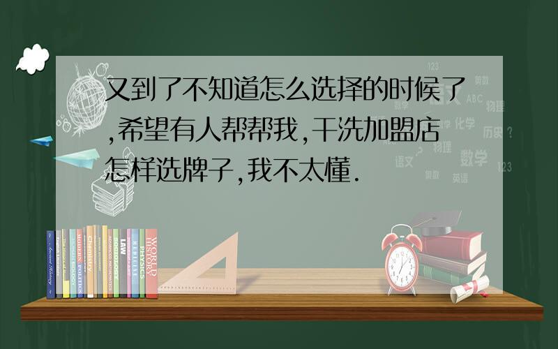 又到了不知道怎么选择的时候了,希望有人帮帮我,干洗加盟店怎样选牌子,我不太懂.