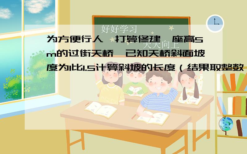 为方便行人,打算修建一座高5m的过街天桥,已知天桥斜面坡度为1比1.5计算斜坡的长度（结果取整数）请用解直角三角形的方法。