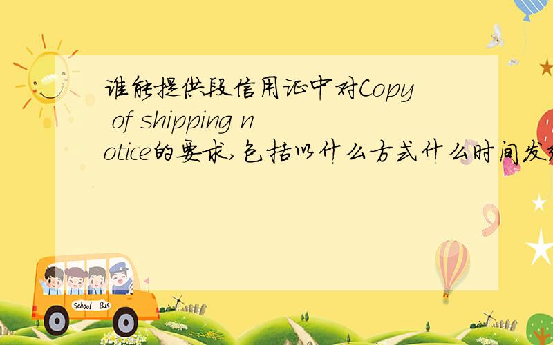 谁能提供段信用证中对Copy of shipping notice的要求,包括以什么方式什么时间发给申请人,及通知里面的通知内容.