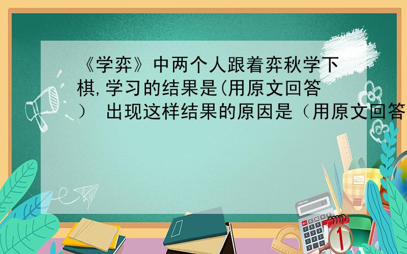 《学弈》中两个人跟着弈秋学下棋,学习的结果是(用原文回答） 出现这样结果的原因是（用原文回答）《学弈》中两个人跟着弈秋学下棋,学习的结果是(用原文回答）出现这样结果的原因是