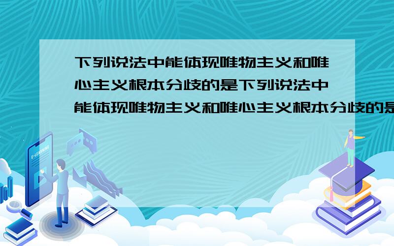 下列说法中能体现唯物主义和唯心主义根本分歧的是下列说法中能体现唯物主义和唯心主义根本分歧的是A形谢神灭与理生万物B削足适履与指鹿为马C沧海桑田与断章取义D量力而行与尽力而为