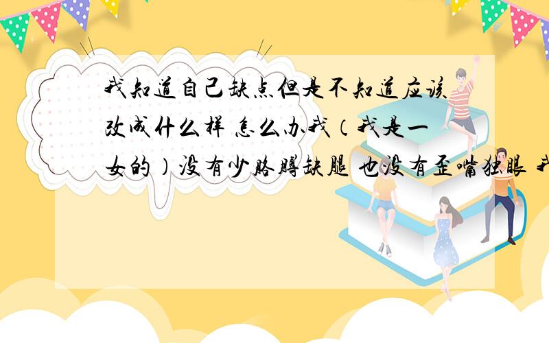 我知道自己缺点但是不知道应该改成什么样 怎么办我（我是一女的）没有少胳膊缺腿 也没有歪嘴独眼 我很任性 暴躁 浮躁 喜欢钻牛角尖 说话做事没分寸 做人不圆滑 容易相信别人 孩子气