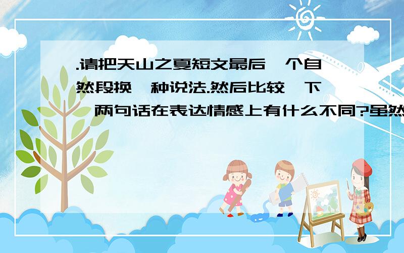 .请把天山之夏短文最后一个自然段换一种说法.然后比较一下,两句话在表达情感上有什么不同?虽然天山这时不是春天，但是有哪一个春天的花园能比得过这时天山的无边繁花呢？