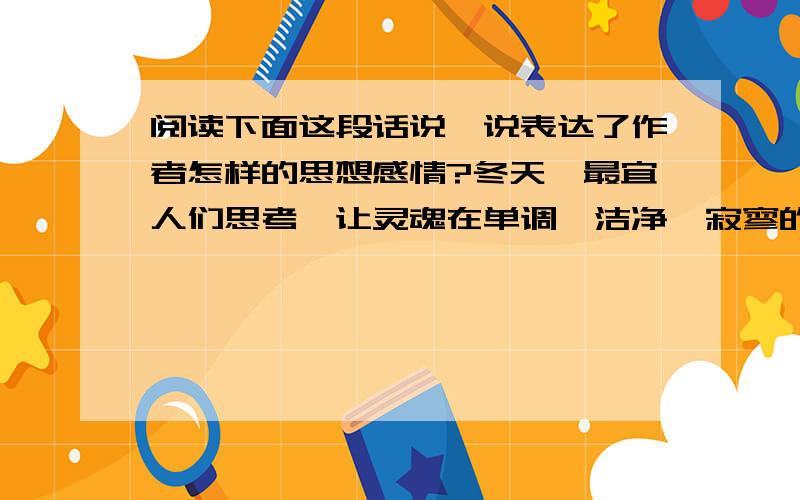 阅读下面这段话说一说表达了作者怎样的思想感情?冬天,最宜人们思考,让灵魂在单调、洁净、寂寥的空间自由驰骋.冬天,请我们不要让功利俗务把心灵磨出了茧子,让我们在灵魂深处辟出一块