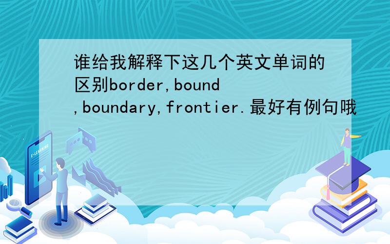 谁给我解释下这几个英文单词的区别border,bound,boundary,frontier.最好有例句哦