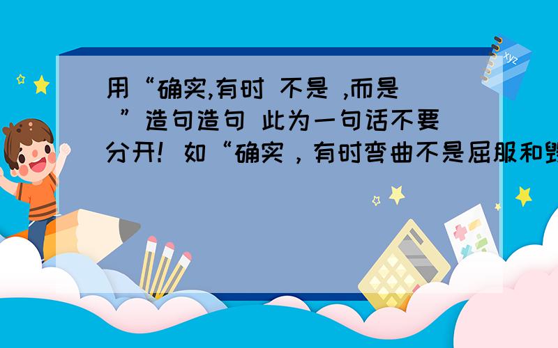 用“确实,有时 不是 ,而是 ”造句造句 此为一句话不要分开！如“确实，有时弯曲不是屈服和毁灭，而是为了生存和跟好的发展。”