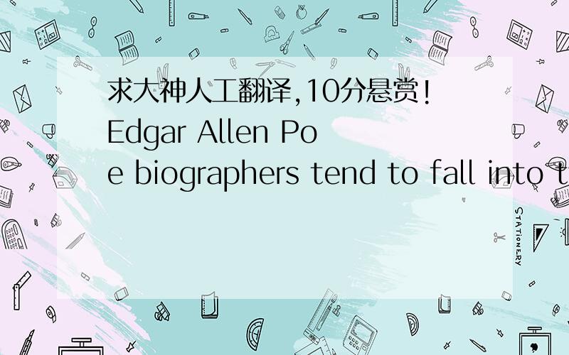 求大神人工翻译,10分悬赏!Edgar Allen Poe biographers tend to fall into two camps: those who try to rescue the man himself from a macabre world in which fate had decreed nothing less than a dire outcome, and those who hold fast to that very m