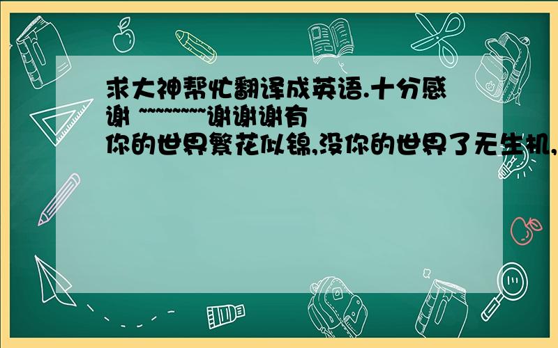 求大神帮忙翻译成英语.十分感谢 ~~~~~~~~谢谢谢有你的世界繁花似锦,没你的世界了无生机,你一步步走进我的心,一次次在我心中烙下无法抹去的身影,你是我的一切源于灵魂,源于我走下去的动