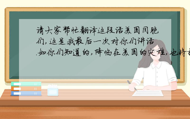 请大家帮忙翻译这段话美国同胞们,这是我最后一次对你们讲话.如你们知道的,降临在美国的灾难,也将摧毁世界!真希望我能告诉你们,我们有能力来抵挡这场灾难,但是,我们做不到!今天我们不