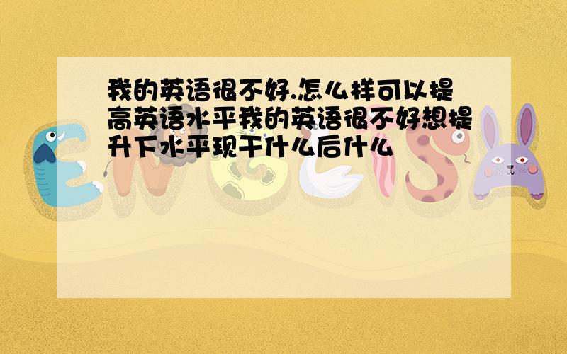 我的英语很不好.怎么样可以提高英语水平我的英语很不好想提升下水平现干什么后什么