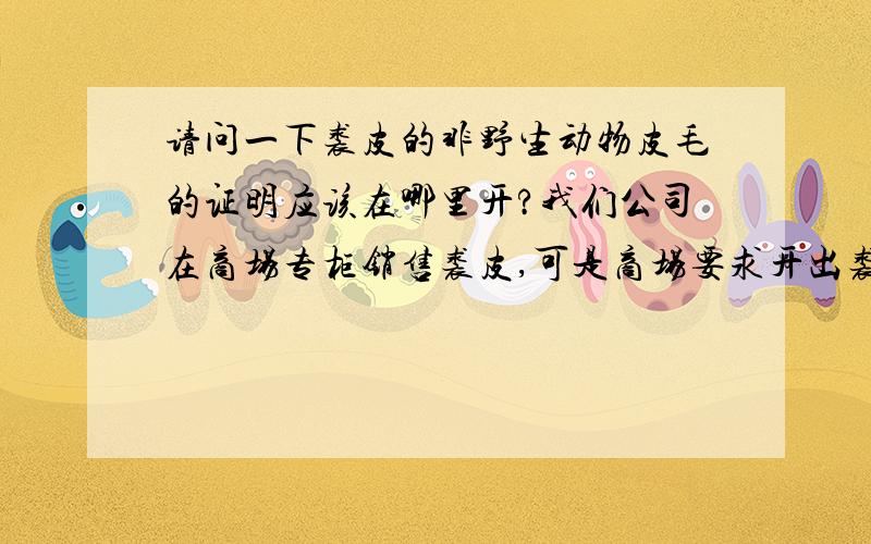 请问一下裘皮的非野生动物皮毛的证明应该在哪里开?我们公司在商场专柜销售裘皮,可是商场要求开出裘皮是非野生动物毛皮的证明.我问过好多地方,都不知道应该在哪里开,商场也不知道,但