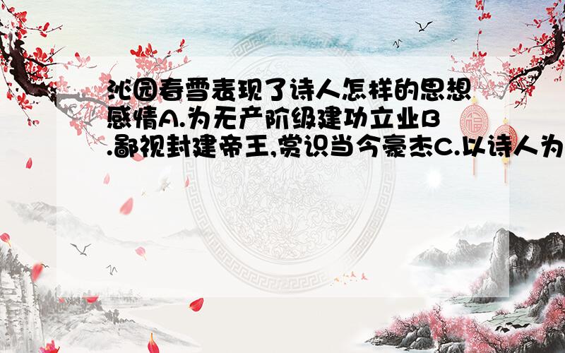 沁园春雪表现了诗人怎样的思想感情A.为无产阶级建功立业B.鄙视封建帝王,赏识当今豪杰C.以诗人为代表的无产阶级要主宰世界的壮志豪情D.歌颂祖国壮丽山河可是我感觉好像ACD都对啊,C表达