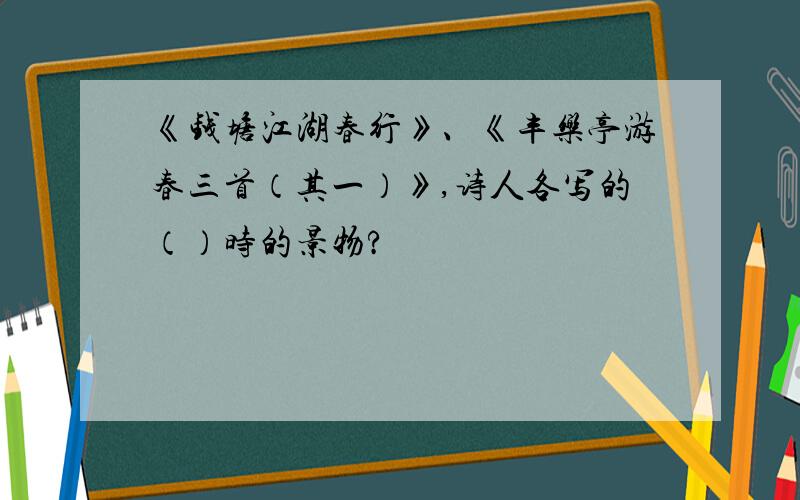 《钱塘江湖春行》、《丰乐亭游春三首（其一）》,诗人各写的（）时的景物?