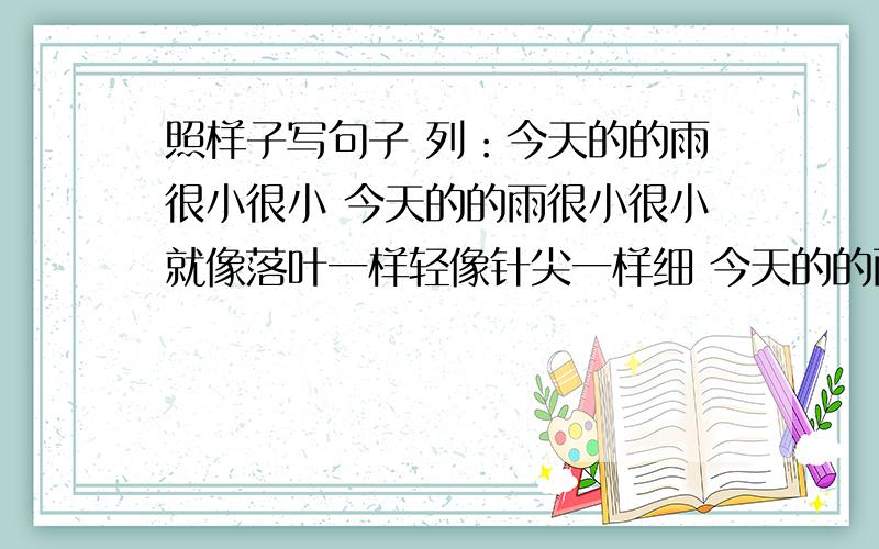 照样子写句子 列：今天的的雨很小很小 今天的的雨很小很小就像落叶一样轻像针尖一样细 今天的的雨真大快