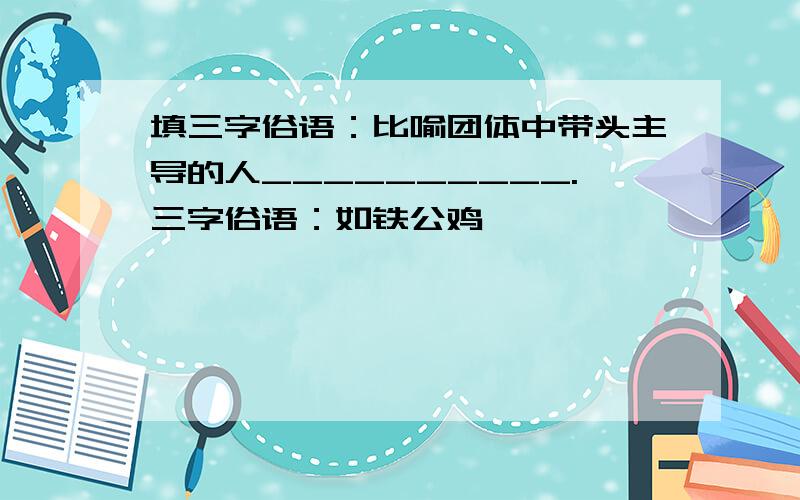 填三字俗语：比喻团体中带头主导的人__________.三字俗语：如铁公鸡……