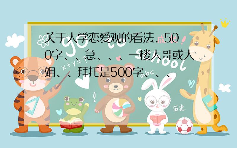 关于大学恋爱观的看法. 500字、、急、、、一楼大哥或大姐、、拜托是500字、、、