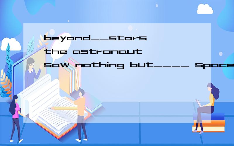 beyond__stars,the astronaut saw nothing but____ space.两个空均用/和the来填,后面那个space是太空的意思吧,是宇宙间独一无二的物质吧,应该加the的呀,这个我记得很清楚,老师也强调过好几次了,有什么不对