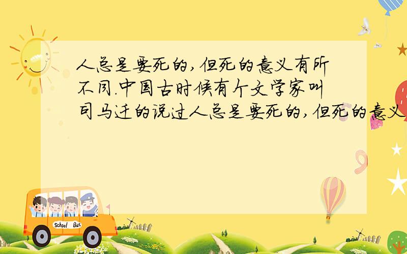 人总是要死的,但死的意义有所不同.中国古时候有个文学家叫司马迁的说过人总是要死的,但死的意义有不同.中国古时候有个文学家叫做司马迁的说过：“人固有一死,或重于泰山,或轻于鸿毛.