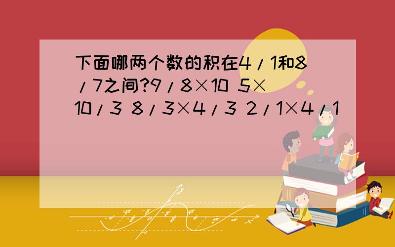 下面哪两个数的积在4/1和8/7之间?9/8×10 5×10/3 8/3×4/3 2/1×4/1