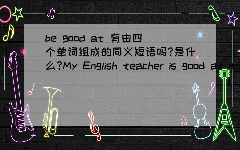 be good at 有由四个单词组成的同义短语吗?是什么?My English teacher is good at telling jokes.(改同义句）.My English teacher ( ) ( ) ( ) ( ) telling jokes.注意是四个空。