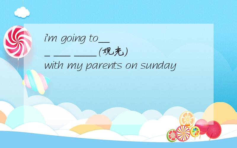 i'm going to___ ___ ____（观光）with my parents on sunday