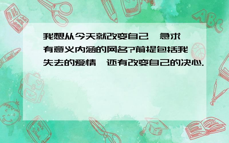 我想从今天就改变自己,急求一有意义内涵的网名?前提包括我失去的爱情,还有改变自己的决心.