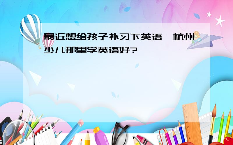 最近想给孩子补习下英语,杭州少儿那里学英语好?