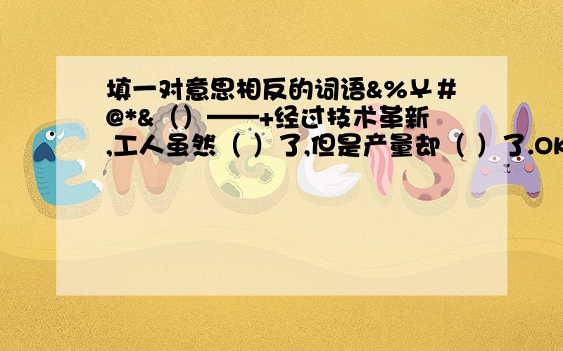 填一对意思相反的词语&%￥＃@*&（）——+经过技术革新,工人虽然（ ）了,但是产量却（ ）了.OK?