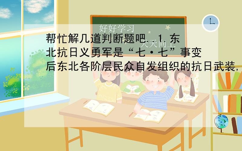 帮忙解几道判断题吧..1.东北抗日义勇军是“七·七”事变后东北各阶层民众自发组织的抗日武装,是这样的吗?(    )2.四平保卫战、三下江南、四保临江、解放长春都是发生在解放战争时期的事