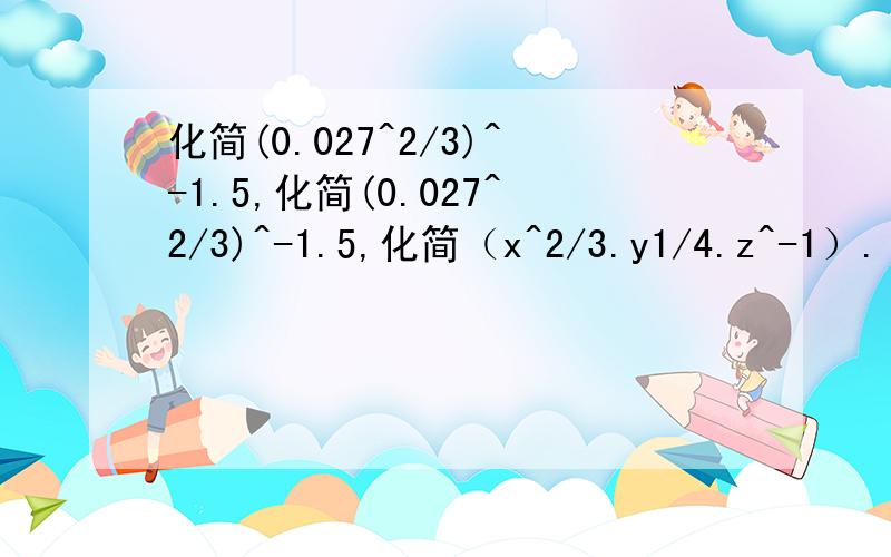 化简(0.027^2/3)^-1.5,化简(0.027^2/3)^-1.5,化简（x^2/3.y1/4.z^-1）.(x^-1.y^3/4.z^3)^-1/3