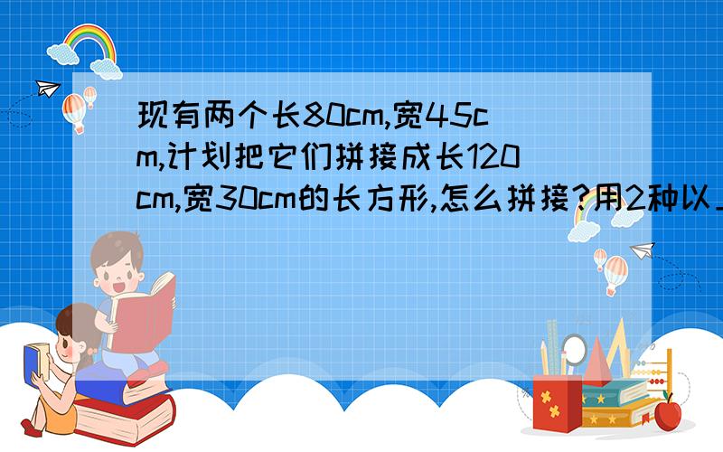 现有两个长80cm,宽45cm,计划把它们拼接成长120cm,宽30cm的长方形,怎么拼接?用2种以上的方法,不好意思掉了1句是：两个长80cm,宽45cm的长方形