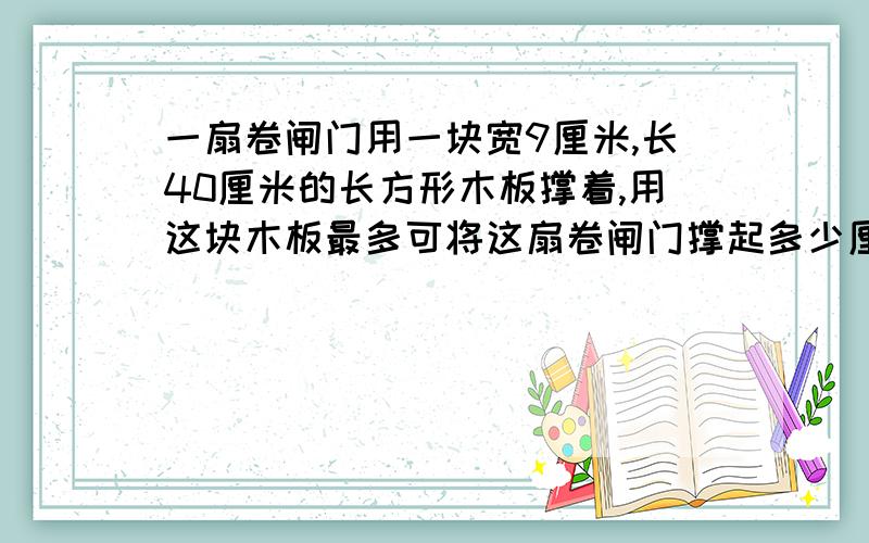 一扇卷闸门用一块宽9厘米,长40厘米的长方形木板撑着,用这块木板最多可将这扇卷闸门撑起多少厘米高?