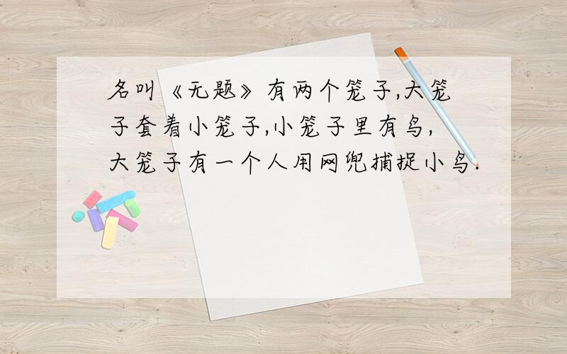 名叫《无题》有两个笼子,大笼子套着小笼子,小笼子里有鸟,大笼子有一个人用网兜捕捉小鸟.