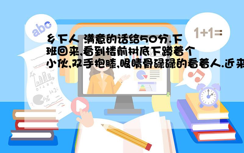 乡下人 满意的话给50分.下班回来,看到楼前树底下蹲着个小伙,双手抱膝,眼睛骨碌碌的看着人.近来常听说,楼里有人家门被撬,我就多留了点神,对他看了看.我对他一看,他马上站起来,跟我说话